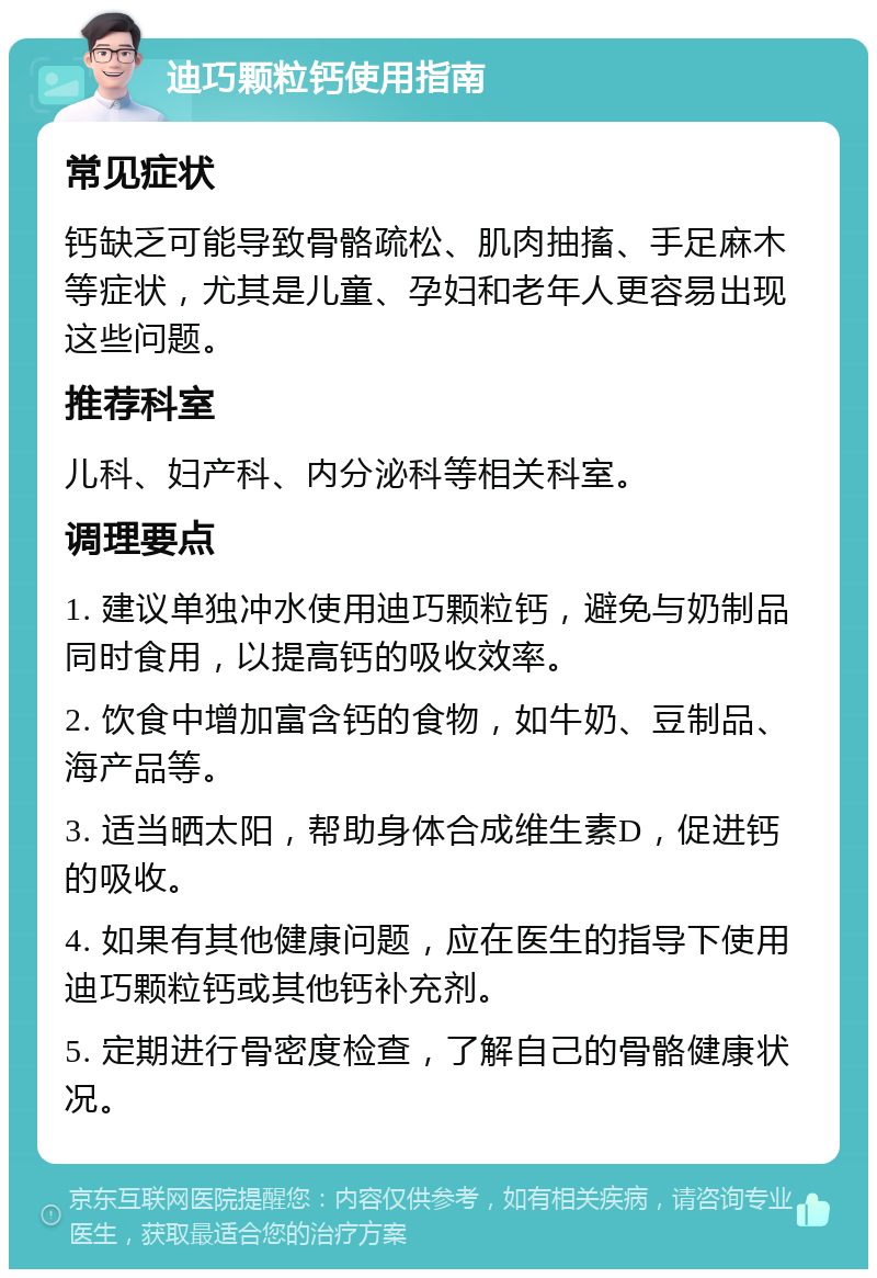 迪巧颗粒钙使用指南 常见症状 钙缺乏可能导致骨骼疏松、肌肉抽搐、手足麻木等症状，尤其是儿童、孕妇和老年人更容易出现这些问题。 推荐科室 儿科、妇产科、内分泌科等相关科室。 调理要点 1. 建议单独冲水使用迪巧颗粒钙，避免与奶制品同时食用，以提高钙的吸收效率。 2. 饮食中增加富含钙的食物，如牛奶、豆制品、海产品等。 3. 适当晒太阳，帮助身体合成维生素D，促进钙的吸收。 4. 如果有其他健康问题，应在医生的指导下使用迪巧颗粒钙或其他钙补充剂。 5. 定期进行骨密度检查，了解自己的骨骼健康状况。