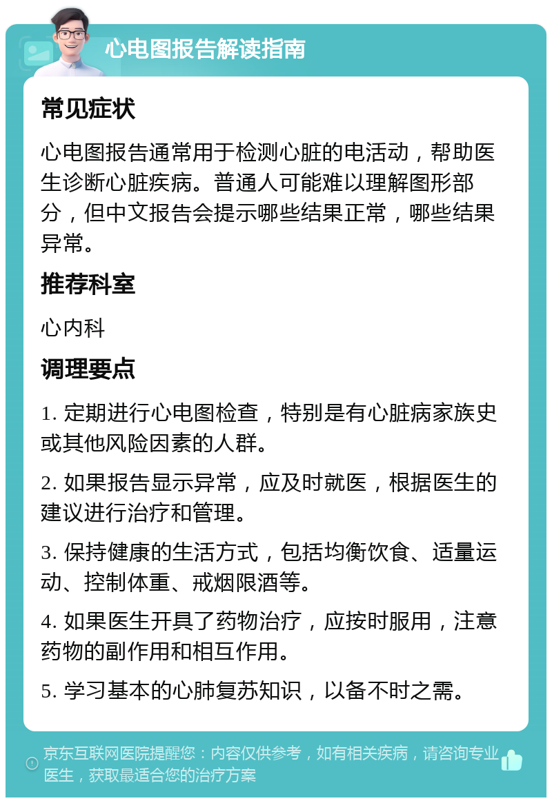 心电图报告解读指南 常见症状 心电图报告通常用于检测心脏的电活动，帮助医生诊断心脏疾病。普通人可能难以理解图形部分，但中文报告会提示哪些结果正常，哪些结果异常。 推荐科室 心内科 调理要点 1. 定期进行心电图检查，特别是有心脏病家族史或其他风险因素的人群。 2. 如果报告显示异常，应及时就医，根据医生的建议进行治疗和管理。 3. 保持健康的生活方式，包括均衡饮食、适量运动、控制体重、戒烟限酒等。 4. 如果医生开具了药物治疗，应按时服用，注意药物的副作用和相互作用。 5. 学习基本的心肺复苏知识，以备不时之需。