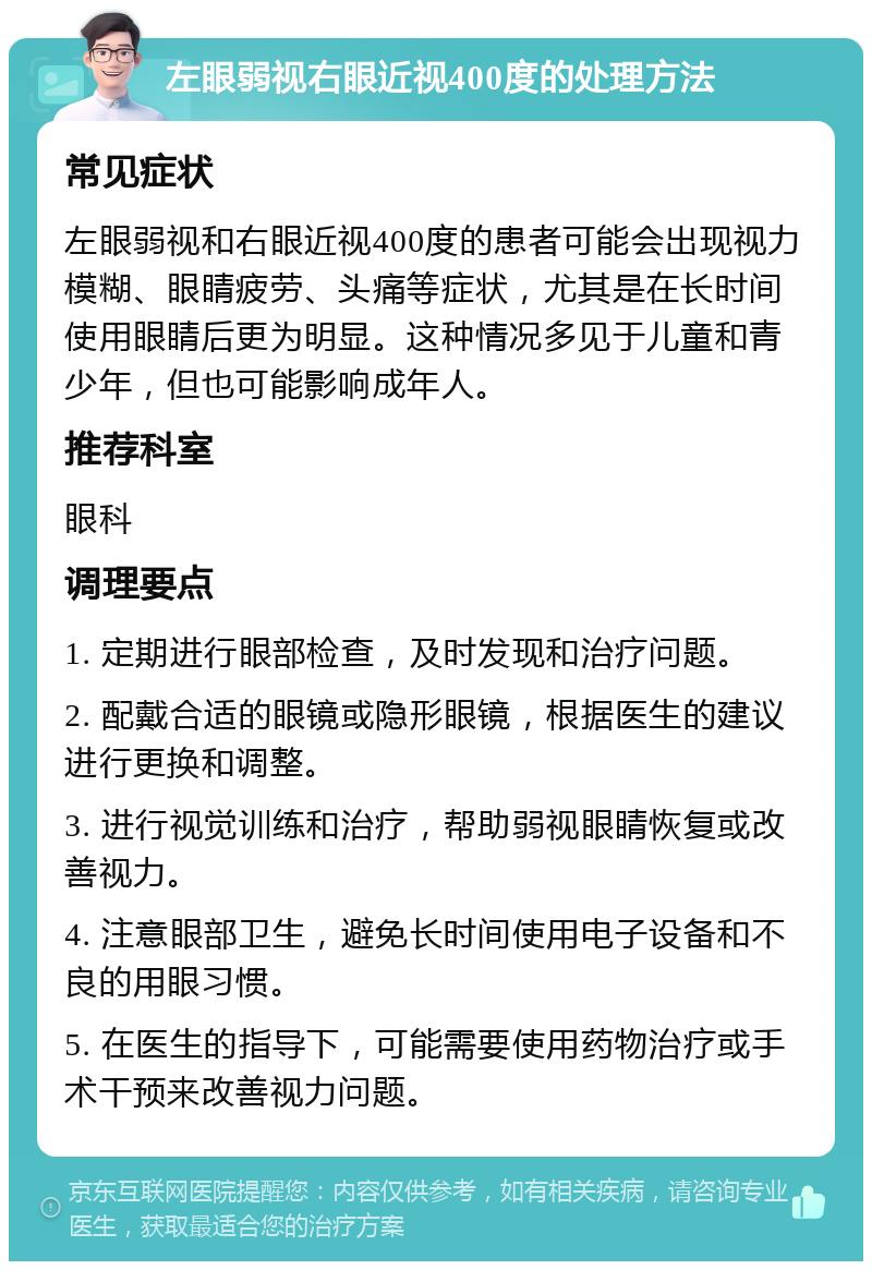 左眼弱视右眼近视400度的处理方法 常见症状 左眼弱视和右眼近视400度的患者可能会出现视力模糊、眼睛疲劳、头痛等症状，尤其是在长时间使用眼睛后更为明显。这种情况多见于儿童和青少年，但也可能影响成年人。 推荐科室 眼科 调理要点 1. 定期进行眼部检查，及时发现和治疗问题。 2. 配戴合适的眼镜或隐形眼镜，根据医生的建议进行更换和调整。 3. 进行视觉训练和治疗，帮助弱视眼睛恢复或改善视力。 4. 注意眼部卫生，避免长时间使用电子设备和不良的用眼习惯。 5. 在医生的指导下，可能需要使用药物治疗或手术干预来改善视力问题。