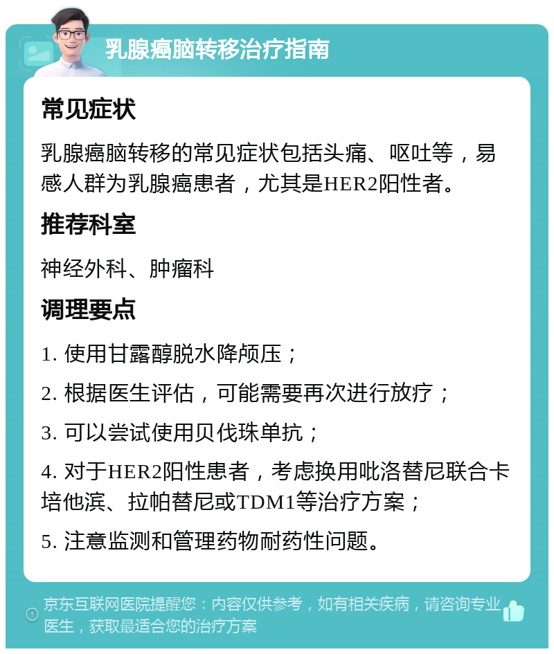 乳腺癌脑转移治疗指南 常见症状 乳腺癌脑转移的常见症状包括头痛、呕吐等，易感人群为乳腺癌患者，尤其是HER2阳性者。 推荐科室 神经外科、肿瘤科 调理要点 1. 使用甘露醇脱水降颅压； 2. 根据医生评估，可能需要再次进行放疗； 3. 可以尝试使用贝伐珠单抗； 4. 对于HER2阳性患者，考虑换用吡洛替尼联合卡培他滨、拉帕替尼或TDM1等治疗方案； 5. 注意监测和管理药物耐药性问题。