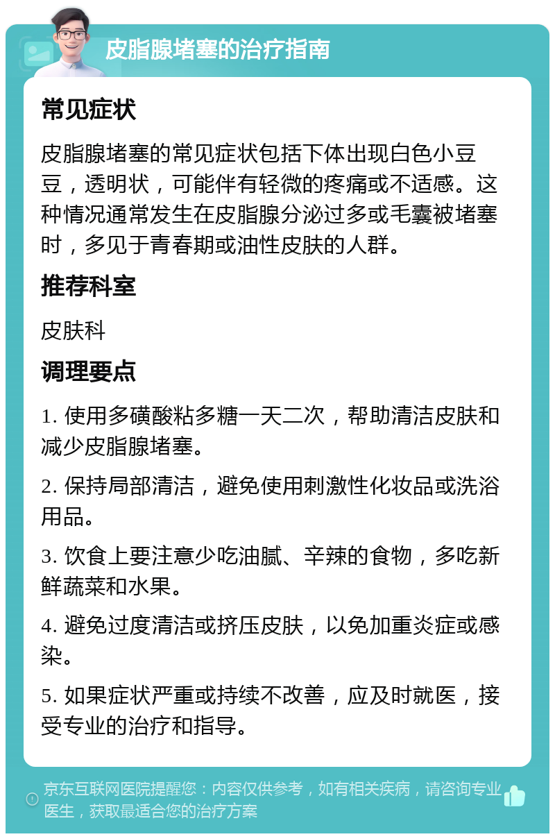 皮脂腺堵塞的治疗指南 常见症状 皮脂腺堵塞的常见症状包括下体出现白色小豆豆，透明状，可能伴有轻微的疼痛或不适感。这种情况通常发生在皮脂腺分泌过多或毛囊被堵塞时，多见于青春期或油性皮肤的人群。 推荐科室 皮肤科 调理要点 1. 使用多磺酸粘多糖一天二次，帮助清洁皮肤和减少皮脂腺堵塞。 2. 保持局部清洁，避免使用刺激性化妆品或洗浴用品。 3. 饮食上要注意少吃油腻、辛辣的食物，多吃新鲜蔬菜和水果。 4. 避免过度清洁或挤压皮肤，以免加重炎症或感染。 5. 如果症状严重或持续不改善，应及时就医，接受专业的治疗和指导。