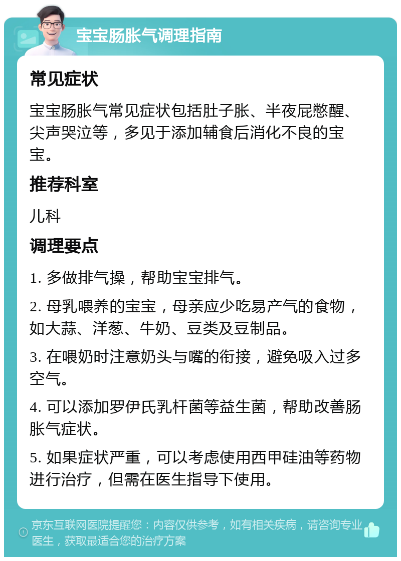 宝宝肠胀气调理指南 常见症状 宝宝肠胀气常见症状包括肚子胀、半夜屁憋醒、尖声哭泣等，多见于添加辅食后消化不良的宝宝。 推荐科室 儿科 调理要点 1. 多做排气操，帮助宝宝排气。 2. 母乳喂养的宝宝，母亲应少吃易产气的食物，如大蒜、洋葱、牛奶、豆类及豆制品。 3. 在喂奶时注意奶头与嘴的衔接，避免吸入过多空气。 4. 可以添加罗伊氏乳杆菌等益生菌，帮助改善肠胀气症状。 5. 如果症状严重，可以考虑使用西甲硅油等药物进行治疗，但需在医生指导下使用。