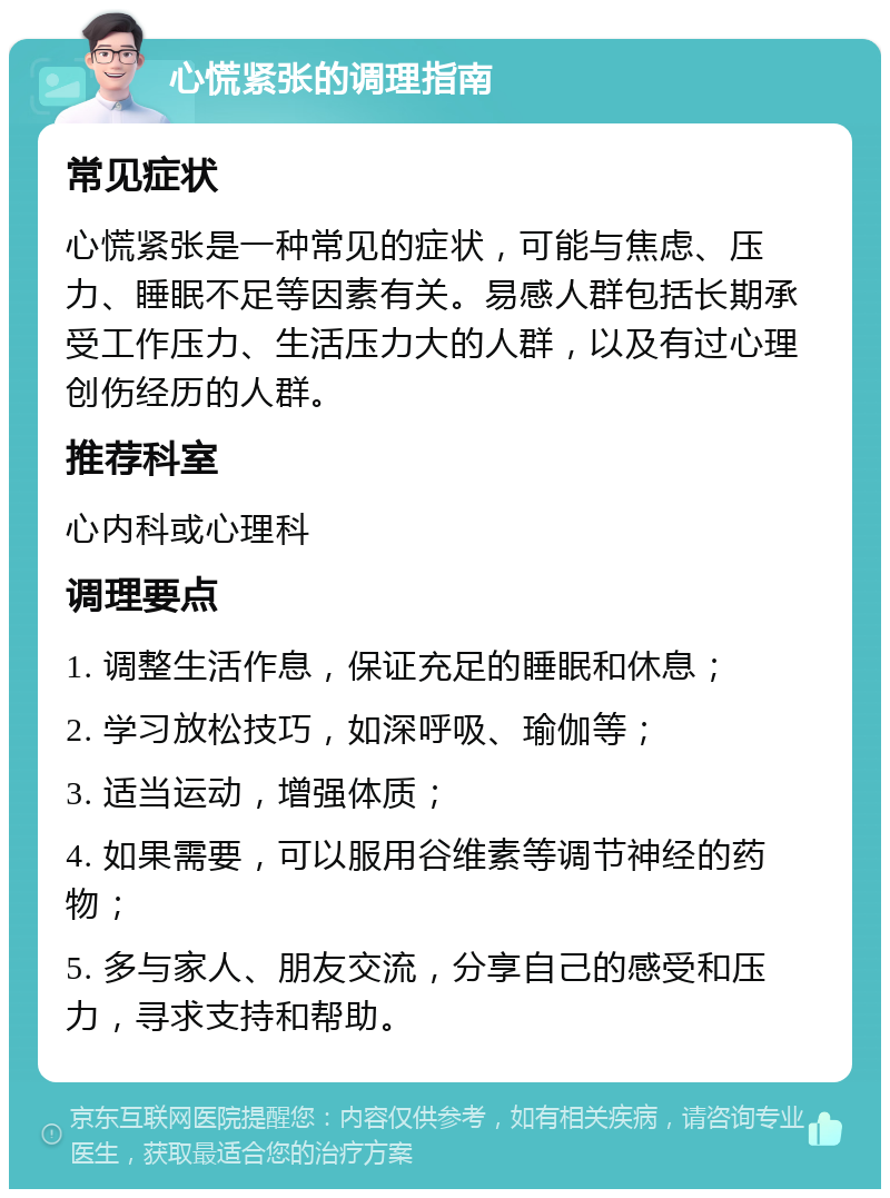 心慌紧张的调理指南 常见症状 心慌紧张是一种常见的症状，可能与焦虑、压力、睡眠不足等因素有关。易感人群包括长期承受工作压力、生活压力大的人群，以及有过心理创伤经历的人群。 推荐科室 心内科或心理科 调理要点 1. 调整生活作息，保证充足的睡眠和休息； 2. 学习放松技巧，如深呼吸、瑜伽等； 3. 适当运动，增强体质； 4. 如果需要，可以服用谷维素等调节神经的药物； 5. 多与家人、朋友交流，分享自己的感受和压力，寻求支持和帮助。