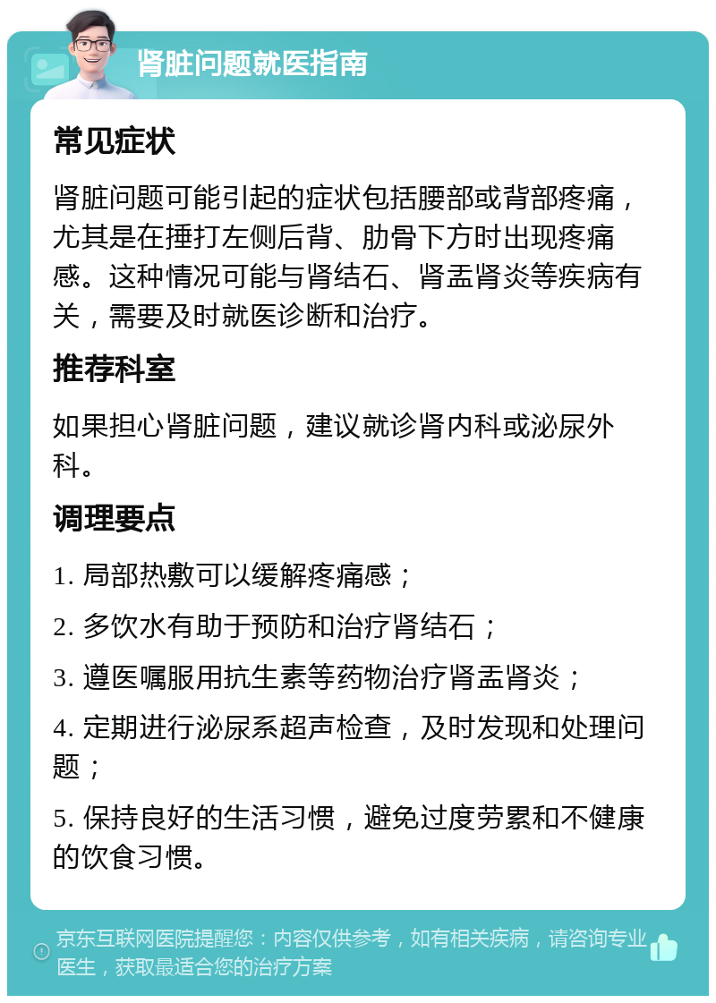 肾脏问题就医指南 常见症状 肾脏问题可能引起的症状包括腰部或背部疼痛，尤其是在捶打左侧后背、肋骨下方时出现疼痛感。这种情况可能与肾结石、肾盂肾炎等疾病有关，需要及时就医诊断和治疗。 推荐科室 如果担心肾脏问题，建议就诊肾内科或泌尿外科。 调理要点 1. 局部热敷可以缓解疼痛感； 2. 多饮水有助于预防和治疗肾结石； 3. 遵医嘱服用抗生素等药物治疗肾盂肾炎； 4. 定期进行泌尿系超声检查，及时发现和处理问题； 5. 保持良好的生活习惯，避免过度劳累和不健康的饮食习惯。