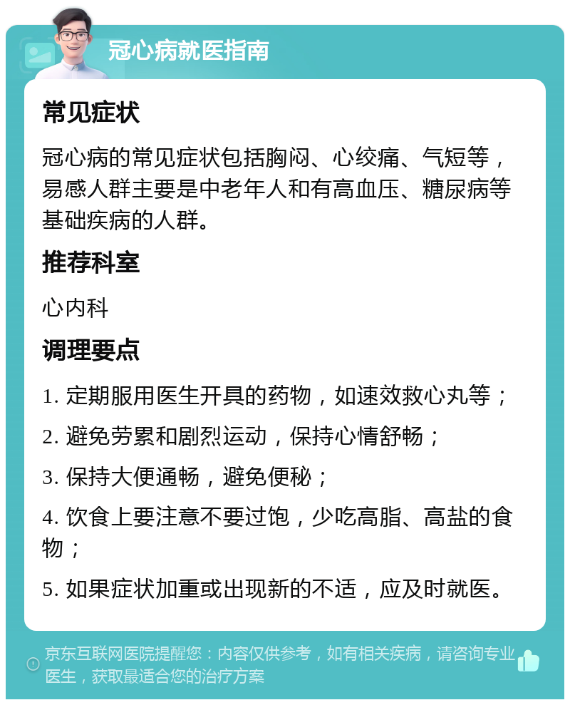 冠心病就医指南 常见症状 冠心病的常见症状包括胸闷、心绞痛、气短等，易感人群主要是中老年人和有高血压、糖尿病等基础疾病的人群。 推荐科室 心内科 调理要点 1. 定期服用医生开具的药物，如速效救心丸等； 2. 避免劳累和剧烈运动，保持心情舒畅； 3. 保持大便通畅，避免便秘； 4. 饮食上要注意不要过饱，少吃高脂、高盐的食物； 5. 如果症状加重或出现新的不适，应及时就医。