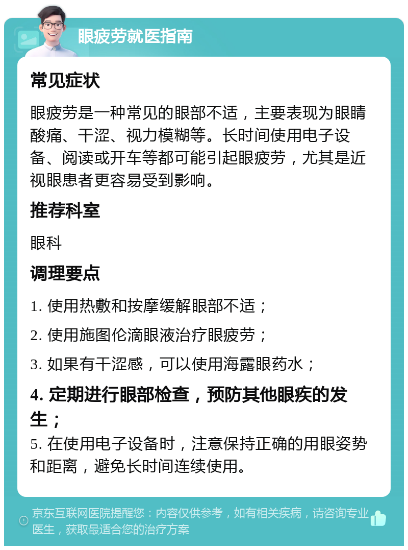 眼疲劳就医指南 常见症状 眼疲劳是一种常见的眼部不适，主要表现为眼睛酸痛、干涩、视力模糊等。长时间使用电子设备、阅读或开车等都可能引起眼疲劳，尤其是近视眼患者更容易受到影响。 推荐科室 眼科 调理要点 1. 使用热敷和按摩缓解眼部不适； 2. 使用施图伦滴眼液治疗眼疲劳； 3. 如果有干涩感，可以使用海露眼药水； 4. 定期进行眼部检查，预防其他眼疾的发生； 5. 在使用电子设备时，注意保持正确的用眼姿势和距离，避免长时间连续使用。