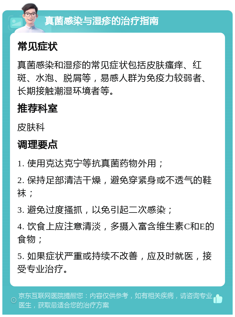 真菌感染与湿疹的治疗指南 常见症状 真菌感染和湿疹的常见症状包括皮肤瘙痒、红斑、水泡、脱屑等，易感人群为免疫力较弱者、长期接触潮湿环境者等。 推荐科室 皮肤科 调理要点 1. 使用克达克宁等抗真菌药物外用； 2. 保持足部清洁干燥，避免穿紧身或不透气的鞋袜； 3. 避免过度搔抓，以免引起二次感染； 4. 饮食上应注意清淡，多摄入富含维生素C和E的食物； 5. 如果症状严重或持续不改善，应及时就医，接受专业治疗。