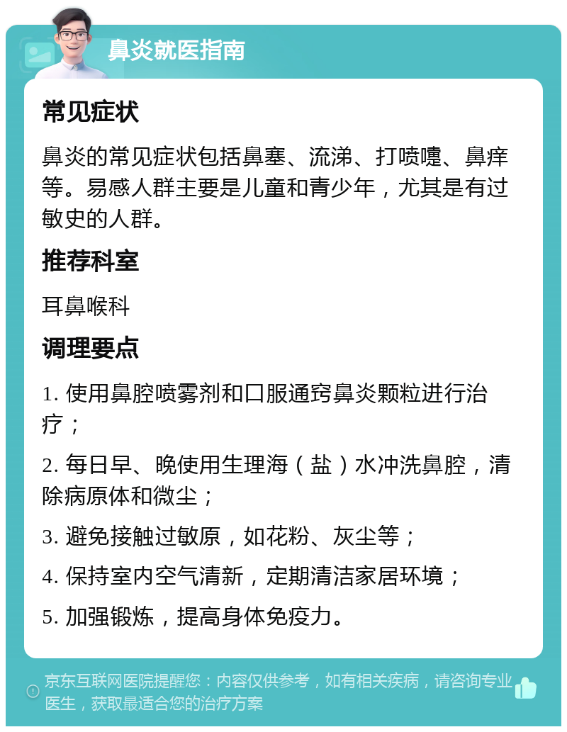 鼻炎就医指南 常见症状 鼻炎的常见症状包括鼻塞、流涕、打喷嚏、鼻痒等。易感人群主要是儿童和青少年，尤其是有过敏史的人群。 推荐科室 耳鼻喉科 调理要点 1. 使用鼻腔喷雾剂和口服通窍鼻炎颗粒进行治疗； 2. 每日早、晚使用生理海（盐）水冲洗鼻腔，清除病原体和微尘； 3. 避免接触过敏原，如花粉、灰尘等； 4. 保持室内空气清新，定期清洁家居环境； 5. 加强锻炼，提高身体免疫力。