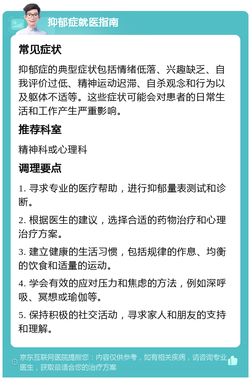 抑郁症就医指南 常见症状 抑郁症的典型症状包括情绪低落、兴趣缺乏、自我评价过低、精神运动迟滞、自杀观念和行为以及躯体不适等。这些症状可能会对患者的日常生活和工作产生严重影响。 推荐科室 精神科或心理科 调理要点 1. 寻求专业的医疗帮助，进行抑郁量表测试和诊断。 2. 根据医生的建议，选择合适的药物治疗和心理治疗方案。 3. 建立健康的生活习惯，包括规律的作息、均衡的饮食和适量的运动。 4. 学会有效的应对压力和焦虑的方法，例如深呼吸、冥想或瑜伽等。 5. 保持积极的社交活动，寻求家人和朋友的支持和理解。