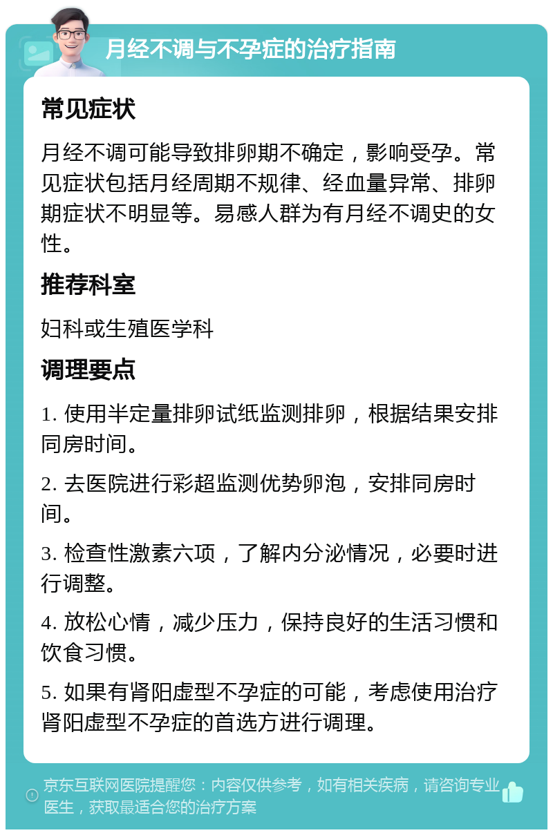 月经不调与不孕症的治疗指南 常见症状 月经不调可能导致排卵期不确定，影响受孕。常见症状包括月经周期不规律、经血量异常、排卵期症状不明显等。易感人群为有月经不调史的女性。 推荐科室 妇科或生殖医学科 调理要点 1. 使用半定量排卵试纸监测排卵，根据结果安排同房时间。 2. 去医院进行彩超监测优势卵泡，安排同房时间。 3. 检查性激素六项，了解内分泌情况，必要时进行调整。 4. 放松心情，减少压力，保持良好的生活习惯和饮食习惯。 5. 如果有肾阳虚型不孕症的可能，考虑使用治疗肾阳虚型不孕症的首选方进行调理。