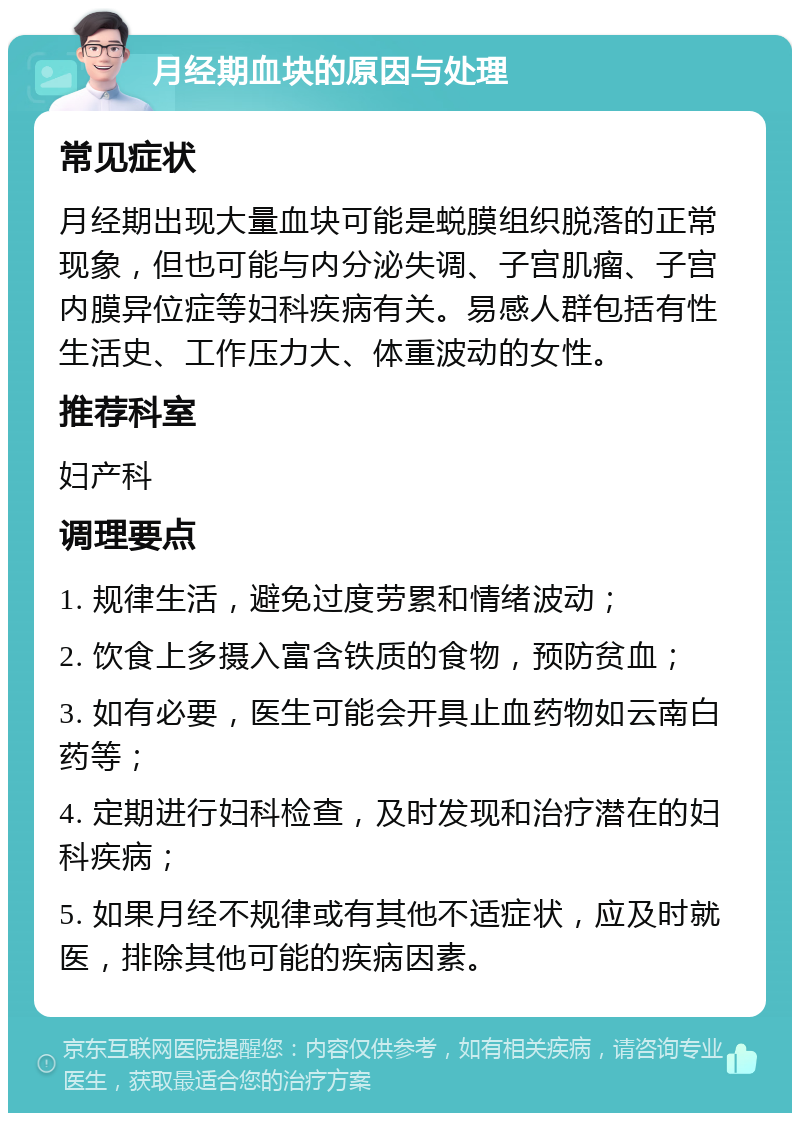 月经期血块的原因与处理 常见症状 月经期出现大量血块可能是蜕膜组织脱落的正常现象，但也可能与内分泌失调、子宫肌瘤、子宫内膜异位症等妇科疾病有关。易感人群包括有性生活史、工作压力大、体重波动的女性。 推荐科室 妇产科 调理要点 1. 规律生活，避免过度劳累和情绪波动； 2. 饮食上多摄入富含铁质的食物，预防贫血； 3. 如有必要，医生可能会开具止血药物如云南白药等； 4. 定期进行妇科检查，及时发现和治疗潜在的妇科疾病； 5. 如果月经不规律或有其他不适症状，应及时就医，排除其他可能的疾病因素。