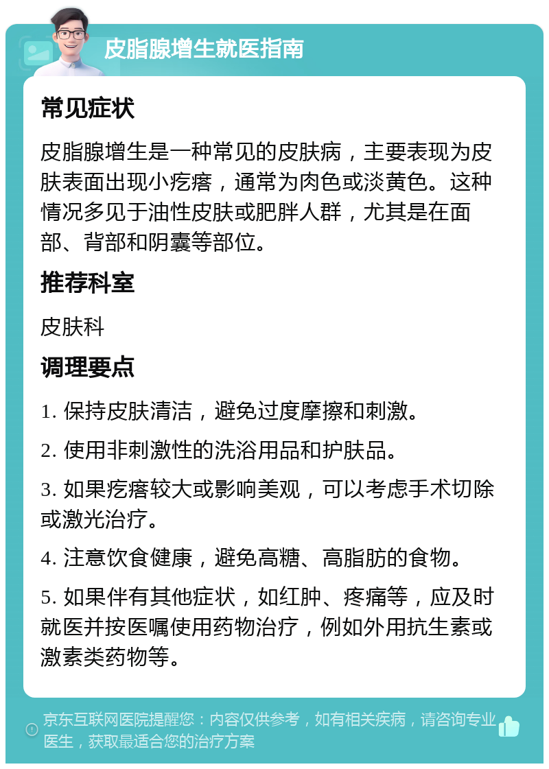 皮脂腺增生就医指南 常见症状 皮脂腺增生是一种常见的皮肤病，主要表现为皮肤表面出现小疙瘩，通常为肉色或淡黄色。这种情况多见于油性皮肤或肥胖人群，尤其是在面部、背部和阴囊等部位。 推荐科室 皮肤科 调理要点 1. 保持皮肤清洁，避免过度摩擦和刺激。 2. 使用非刺激性的洗浴用品和护肤品。 3. 如果疙瘩较大或影响美观，可以考虑手术切除或激光治疗。 4. 注意饮食健康，避免高糖、高脂肪的食物。 5. 如果伴有其他症状，如红肿、疼痛等，应及时就医并按医嘱使用药物治疗，例如外用抗生素或激素类药物等。