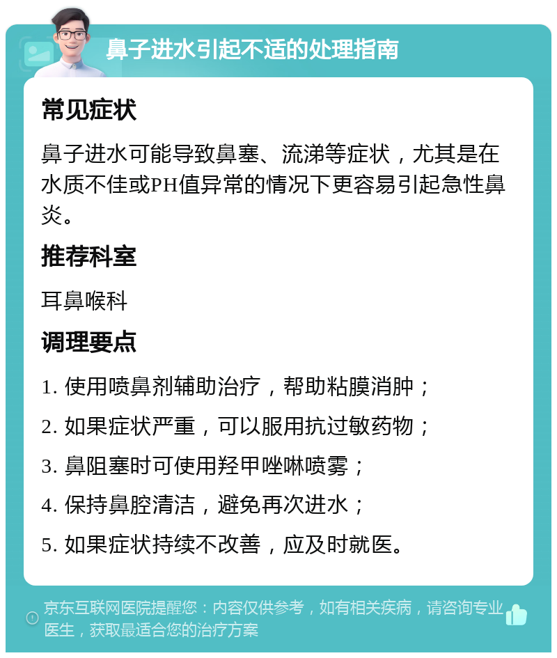 鼻子进水引起不适的处理指南 常见症状 鼻子进水可能导致鼻塞、流涕等症状，尤其是在水质不佳或PH值异常的情况下更容易引起急性鼻炎。 推荐科室 耳鼻喉科 调理要点 1. 使用喷鼻剂辅助治疗，帮助粘膜消肿； 2. 如果症状严重，可以服用抗过敏药物； 3. 鼻阻塞时可使用羟甲唑啉喷雾； 4. 保持鼻腔清洁，避免再次进水； 5. 如果症状持续不改善，应及时就医。