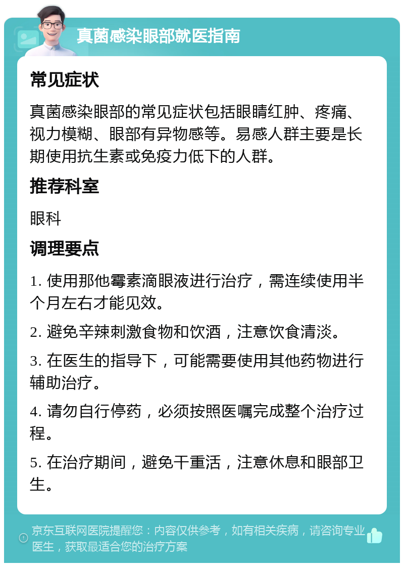 真菌感染眼部就医指南 常见症状 真菌感染眼部的常见症状包括眼睛红肿、疼痛、视力模糊、眼部有异物感等。易感人群主要是长期使用抗生素或免疫力低下的人群。 推荐科室 眼科 调理要点 1. 使用那他霉素滴眼液进行治疗，需连续使用半个月左右才能见效。 2. 避免辛辣刺激食物和饮酒，注意饮食清淡。 3. 在医生的指导下，可能需要使用其他药物进行辅助治疗。 4. 请勿自行停药，必须按照医嘱完成整个治疗过程。 5. 在治疗期间，避免干重活，注意休息和眼部卫生。