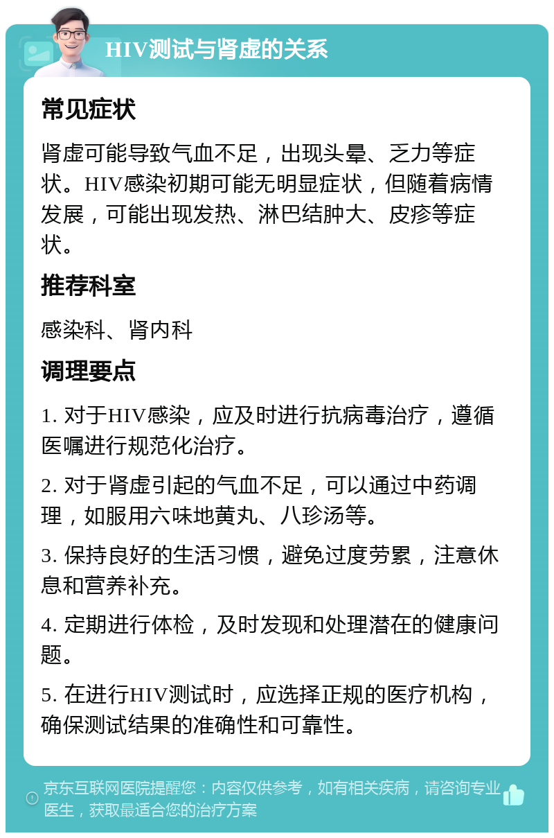 HIV测试与肾虚的关系 常见症状 肾虚可能导致气血不足，出现头晕、乏力等症状。HIV感染初期可能无明显症状，但随着病情发展，可能出现发热、淋巴结肿大、皮疹等症状。 推荐科室 感染科、肾内科 调理要点 1. 对于HIV感染，应及时进行抗病毒治疗，遵循医嘱进行规范化治疗。 2. 对于肾虚引起的气血不足，可以通过中药调理，如服用六味地黄丸、八珍汤等。 3. 保持良好的生活习惯，避免过度劳累，注意休息和营养补充。 4. 定期进行体检，及时发现和处理潜在的健康问题。 5. 在进行HIV测试时，应选择正规的医疗机构，确保测试结果的准确性和可靠性。