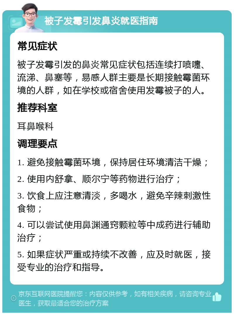 被子发霉引发鼻炎就医指南 常见症状 被子发霉引发的鼻炎常见症状包括连续打喷嚏、流涕、鼻塞等，易感人群主要是长期接触霉菌环境的人群，如在学校或宿舍使用发霉被子的人。 推荐科室 耳鼻喉科 调理要点 1. 避免接触霉菌环境，保持居住环境清洁干燥； 2. 使用内舒拿、顺尔宁等药物进行治疗； 3. 饮食上应注意清淡，多喝水，避免辛辣刺激性食物； 4. 可以尝试使用鼻渊通窍颗粒等中成药进行辅助治疗； 5. 如果症状严重或持续不改善，应及时就医，接受专业的治疗和指导。