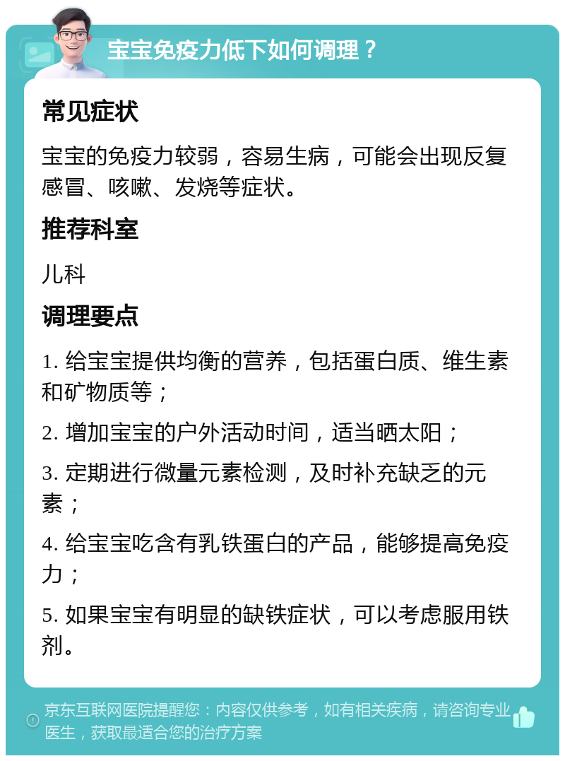 宝宝免疫力低下如何调理？ 常见症状 宝宝的免疫力较弱，容易生病，可能会出现反复感冒、咳嗽、发烧等症状。 推荐科室 儿科 调理要点 1. 给宝宝提供均衡的营养，包括蛋白质、维生素和矿物质等； 2. 增加宝宝的户外活动时间，适当晒太阳； 3. 定期进行微量元素检测，及时补充缺乏的元素； 4. 给宝宝吃含有乳铁蛋白的产品，能够提高免疫力； 5. 如果宝宝有明显的缺铁症状，可以考虑服用铁剂。