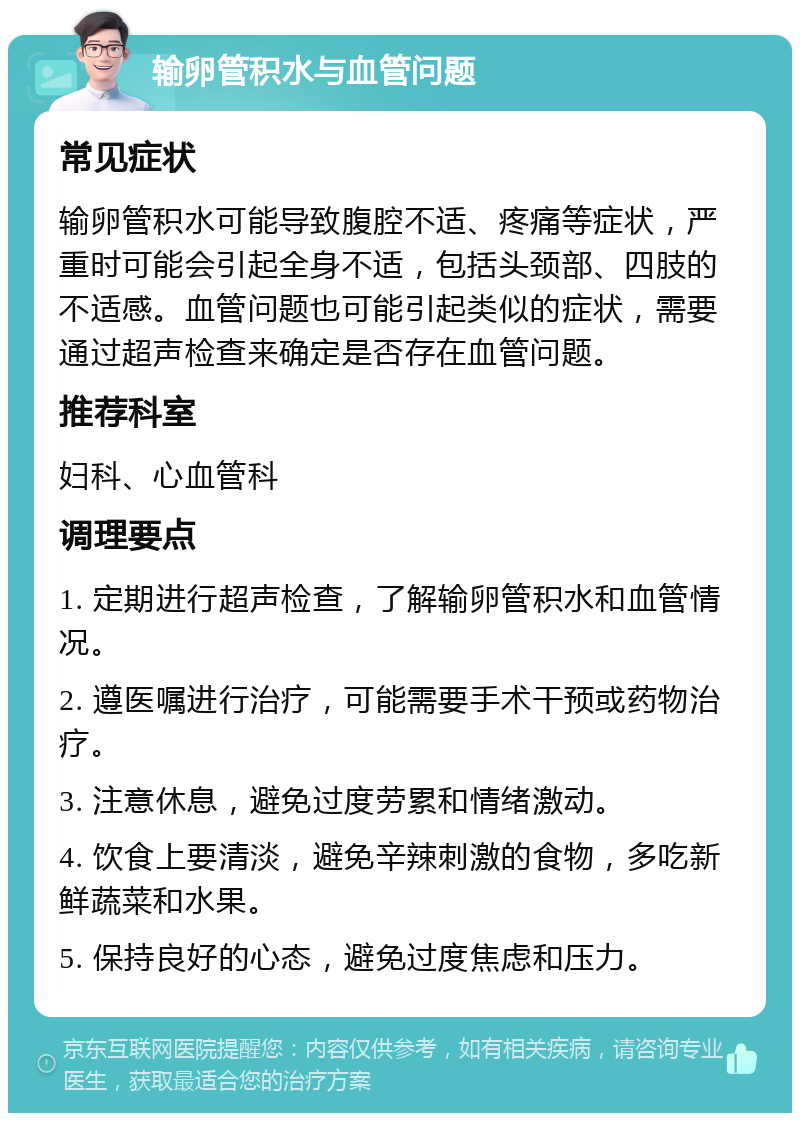 输卵管积水与血管问题 常见症状 输卵管积水可能导致腹腔不适、疼痛等症状，严重时可能会引起全身不适，包括头颈部、四肢的不适感。血管问题也可能引起类似的症状，需要通过超声检查来确定是否存在血管问题。 推荐科室 妇科、心血管科 调理要点 1. 定期进行超声检查，了解输卵管积水和血管情况。 2. 遵医嘱进行治疗，可能需要手术干预或药物治疗。 3. 注意休息，避免过度劳累和情绪激动。 4. 饮食上要清淡，避免辛辣刺激的食物，多吃新鲜蔬菜和水果。 5. 保持良好的心态，避免过度焦虑和压力。