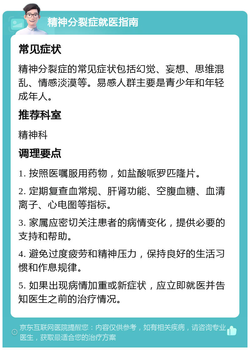 精神分裂症就医指南 常见症状 精神分裂症的常见症状包括幻觉、妄想、思维混乱、情感淡漠等。易感人群主要是青少年和年轻成年人。 推荐科室 精神科 调理要点 1. 按照医嘱服用药物，如盐酸哌罗匹隆片。 2. 定期复查血常规、肝肾功能、空腹血糖、血清离子、心电图等指标。 3. 家属应密切关注患者的病情变化，提供必要的支持和帮助。 4. 避免过度疲劳和精神压力，保持良好的生活习惯和作息规律。 5. 如果出现病情加重或新症状，应立即就医并告知医生之前的治疗情况。