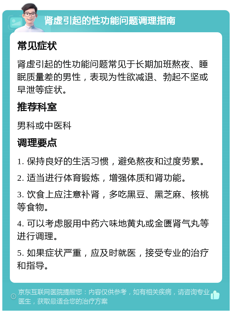 肾虚引起的性功能问题调理指南 常见症状 肾虚引起的性功能问题常见于长期加班熬夜、睡眠质量差的男性，表现为性欲减退、勃起不坚或早泄等症状。 推荐科室 男科或中医科 调理要点 1. 保持良好的生活习惯，避免熬夜和过度劳累。 2. 适当进行体育锻炼，增强体质和肾功能。 3. 饮食上应注意补肾，多吃黑豆、黑芝麻、核桃等食物。 4. 可以考虑服用中药六味地黄丸或金匮肾气丸等进行调理。 5. 如果症状严重，应及时就医，接受专业的治疗和指导。