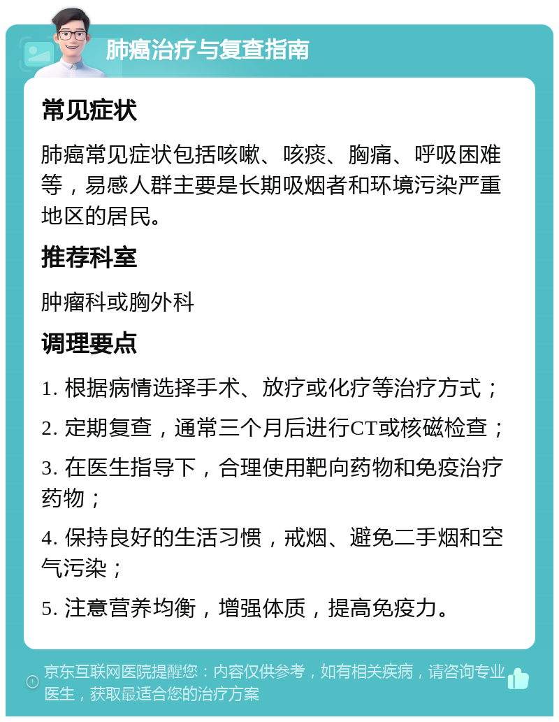 肺癌治疗与复查指南 常见症状 肺癌常见症状包括咳嗽、咳痰、胸痛、呼吸困难等，易感人群主要是长期吸烟者和环境污染严重地区的居民。 推荐科室 肿瘤科或胸外科 调理要点 1. 根据病情选择手术、放疗或化疗等治疗方式； 2. 定期复查，通常三个月后进行CT或核磁检查； 3. 在医生指导下，合理使用靶向药物和免疫治疗药物； 4. 保持良好的生活习惯，戒烟、避免二手烟和空气污染； 5. 注意营养均衡，增强体质，提高免疫力。