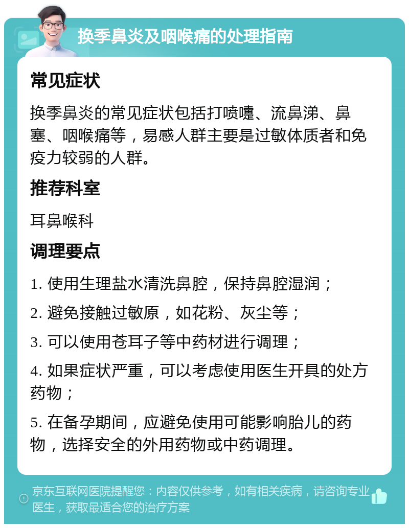 换季鼻炎及咽喉痛的处理指南 常见症状 换季鼻炎的常见症状包括打喷嚏、流鼻涕、鼻塞、咽喉痛等，易感人群主要是过敏体质者和免疫力较弱的人群。 推荐科室 耳鼻喉科 调理要点 1. 使用生理盐水清洗鼻腔，保持鼻腔湿润； 2. 避免接触过敏原，如花粉、灰尘等； 3. 可以使用苍耳子等中药材进行调理； 4. 如果症状严重，可以考虑使用医生开具的处方药物； 5. 在备孕期间，应避免使用可能影响胎儿的药物，选择安全的外用药物或中药调理。