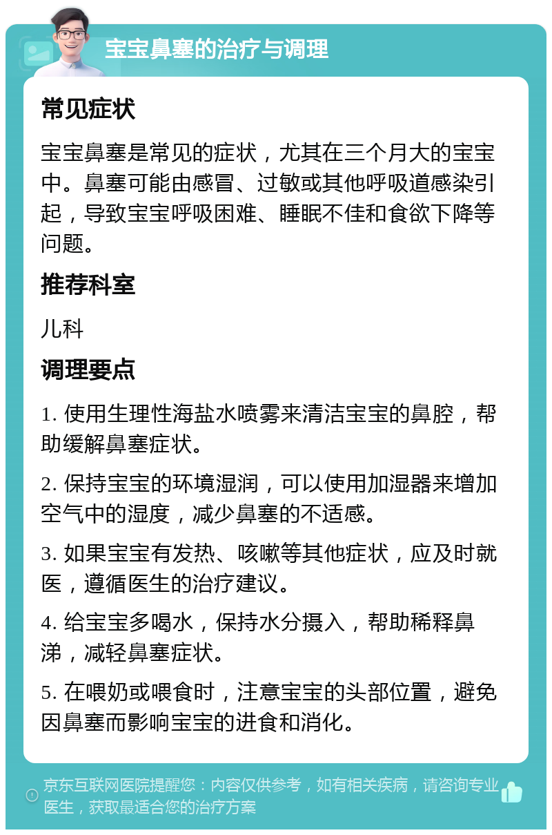 宝宝鼻塞的治疗与调理 常见症状 宝宝鼻塞是常见的症状，尤其在三个月大的宝宝中。鼻塞可能由感冒、过敏或其他呼吸道感染引起，导致宝宝呼吸困难、睡眠不佳和食欲下降等问题。 推荐科室 儿科 调理要点 1. 使用生理性海盐水喷雾来清洁宝宝的鼻腔，帮助缓解鼻塞症状。 2. 保持宝宝的环境湿润，可以使用加湿器来增加空气中的湿度，减少鼻塞的不适感。 3. 如果宝宝有发热、咳嗽等其他症状，应及时就医，遵循医生的治疗建议。 4. 给宝宝多喝水，保持水分摄入，帮助稀释鼻涕，减轻鼻塞症状。 5. 在喂奶或喂食时，注意宝宝的头部位置，避免因鼻塞而影响宝宝的进食和消化。