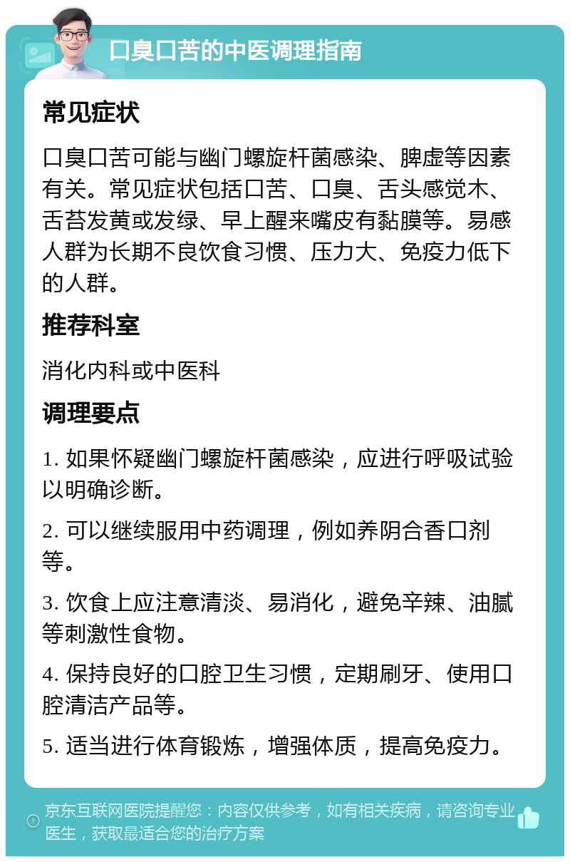 口臭口苦的中医调理指南 常见症状 口臭口苦可能与幽门螺旋杆菌感染、脾虚等因素有关。常见症状包括口苦、口臭、舌头感觉木、舌苔发黄或发绿、早上醒来嘴皮有黏膜等。易感人群为长期不良饮食习惯、压力大、免疫力低下的人群。 推荐科室 消化内科或中医科 调理要点 1. 如果怀疑幽门螺旋杆菌感染，应进行呼吸试验以明确诊断。 2. 可以继续服用中药调理，例如养阴合香口剂等。 3. 饮食上应注意清淡、易消化，避免辛辣、油腻等刺激性食物。 4. 保持良好的口腔卫生习惯，定期刷牙、使用口腔清洁产品等。 5. 适当进行体育锻炼，增强体质，提高免疫力。