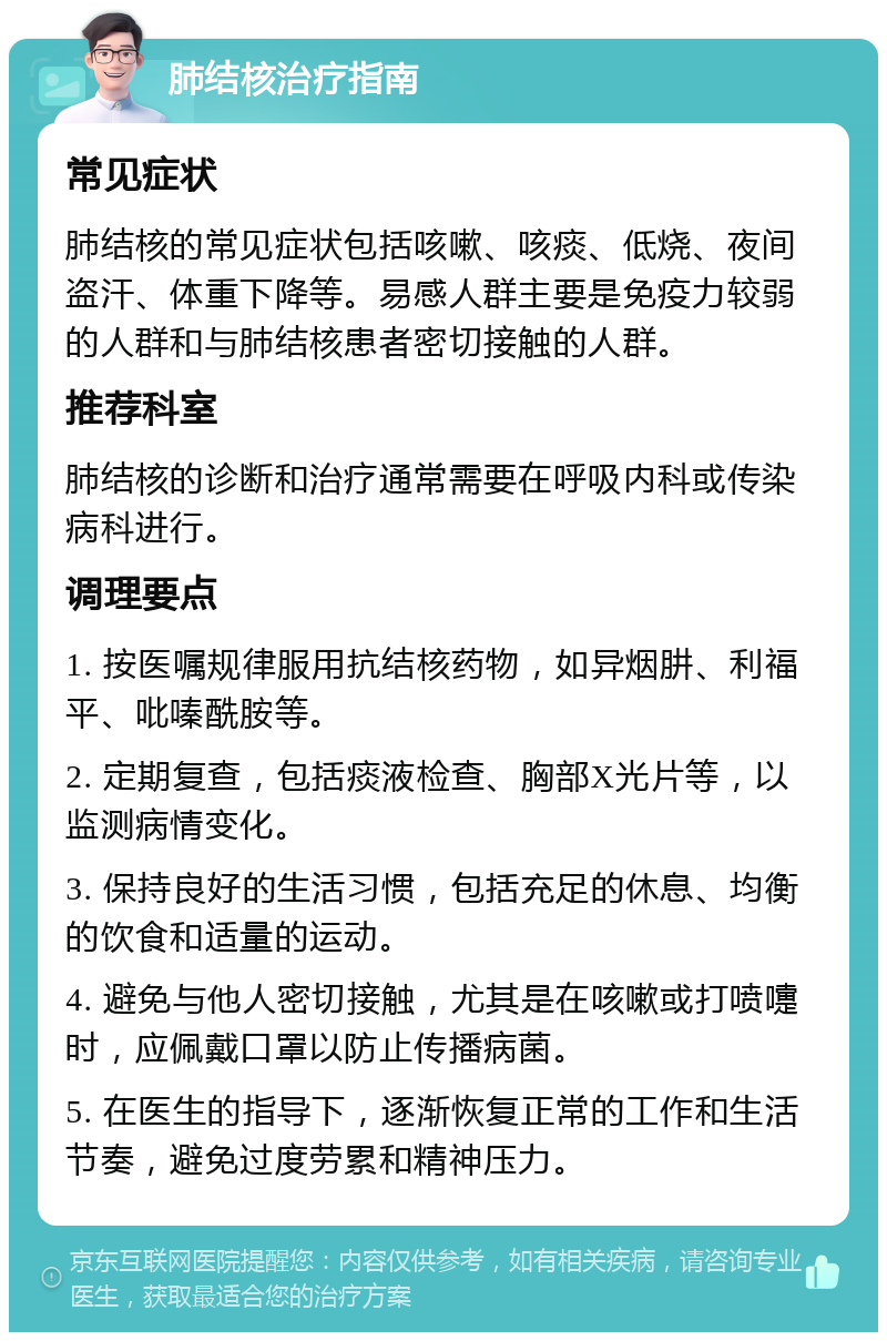 肺结核治疗指南 常见症状 肺结核的常见症状包括咳嗽、咳痰、低烧、夜间盗汗、体重下降等。易感人群主要是免疫力较弱的人群和与肺结核患者密切接触的人群。 推荐科室 肺结核的诊断和治疗通常需要在呼吸内科或传染病科进行。 调理要点 1. 按医嘱规律服用抗结核药物，如异烟肼、利福平、吡嗪酰胺等。 2. 定期复查，包括痰液检查、胸部X光片等，以监测病情变化。 3. 保持良好的生活习惯，包括充足的休息、均衡的饮食和适量的运动。 4. 避免与他人密切接触，尤其是在咳嗽或打喷嚏时，应佩戴口罩以防止传播病菌。 5. 在医生的指导下，逐渐恢复正常的工作和生活节奏，避免过度劳累和精神压力。