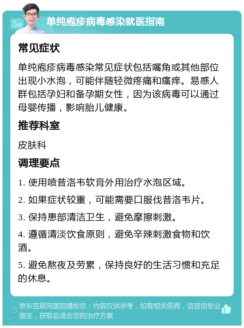 单纯疱疹病毒感染就医指南 常见症状 单纯疱疹病毒感染常见症状包括嘴角或其他部位出现小水泡，可能伴随轻微疼痛和瘙痒。易感人群包括孕妇和备孕期女性，因为该病毒可以通过母婴传播，影响胎儿健康。 推荐科室 皮肤科 调理要点 1. 使用喷昔洛韦软膏外用治疗水泡区域。 2. 如果症状较重，可能需要口服伐昔洛韦片。 3. 保持患部清洁卫生，避免摩擦刺激。 4. 遵循清淡饮食原则，避免辛辣刺激食物和饮酒。 5. 避免熬夜及劳累，保持良好的生活习惯和充足的休息。