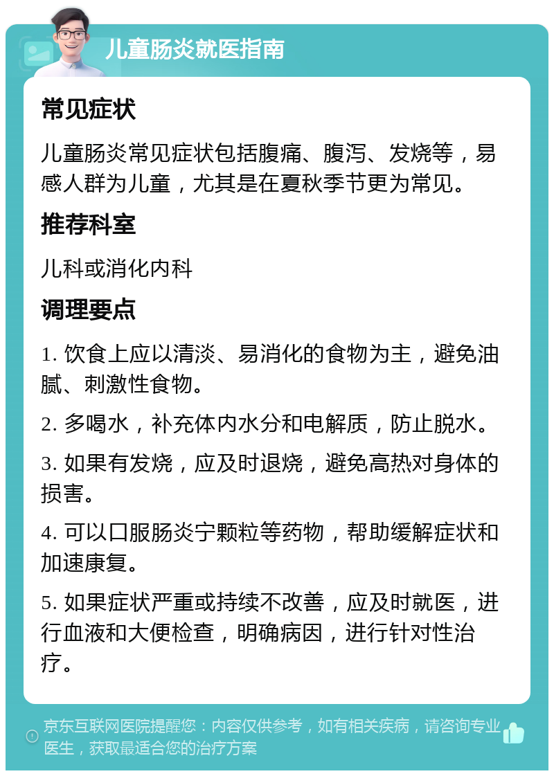 儿童肠炎就医指南 常见症状 儿童肠炎常见症状包括腹痛、腹泻、发烧等，易感人群为儿童，尤其是在夏秋季节更为常见。 推荐科室 儿科或消化内科 调理要点 1. 饮食上应以清淡、易消化的食物为主，避免油腻、刺激性食物。 2. 多喝水，补充体内水分和电解质，防止脱水。 3. 如果有发烧，应及时退烧，避免高热对身体的损害。 4. 可以口服肠炎宁颗粒等药物，帮助缓解症状和加速康复。 5. 如果症状严重或持续不改善，应及时就医，进行血液和大便检查，明确病因，进行针对性治疗。