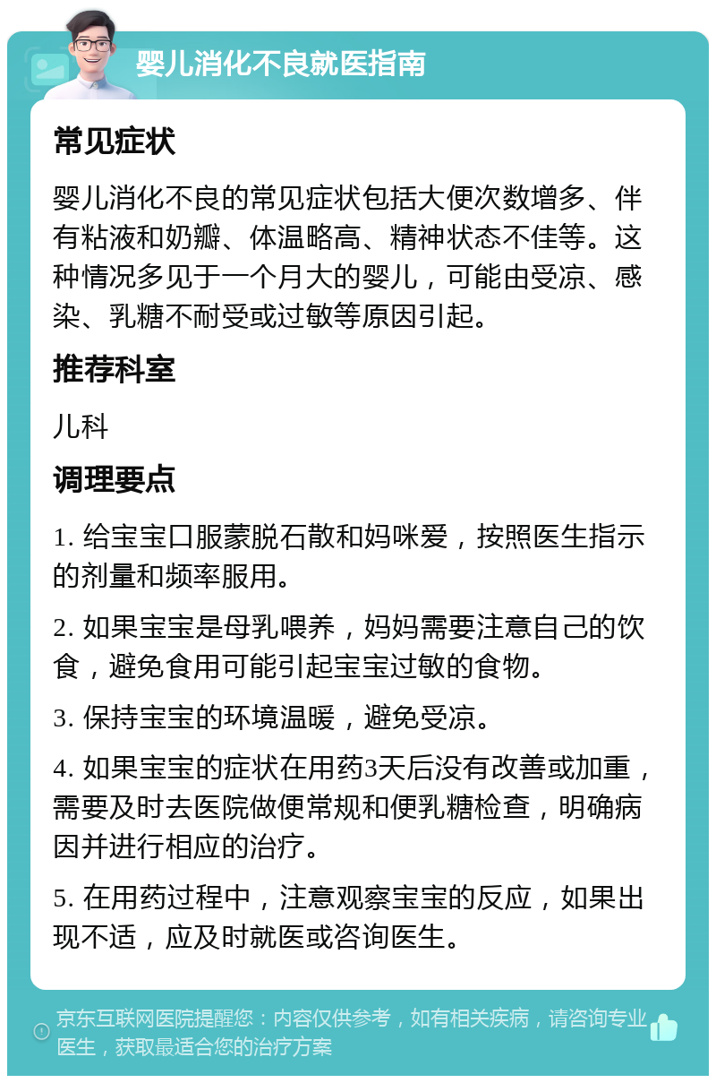 婴儿消化不良就医指南 常见症状 婴儿消化不良的常见症状包括大便次数增多、伴有粘液和奶瓣、体温略高、精神状态不佳等。这种情况多见于一个月大的婴儿，可能由受凉、感染、乳糖不耐受或过敏等原因引起。 推荐科室 儿科 调理要点 1. 给宝宝口服蒙脱石散和妈咪爱，按照医生指示的剂量和频率服用。 2. 如果宝宝是母乳喂养，妈妈需要注意自己的饮食，避免食用可能引起宝宝过敏的食物。 3. 保持宝宝的环境温暖，避免受凉。 4. 如果宝宝的症状在用药3天后没有改善或加重，需要及时去医院做便常规和便乳糖检查，明确病因并进行相应的治疗。 5. 在用药过程中，注意观察宝宝的反应，如果出现不适，应及时就医或咨询医生。