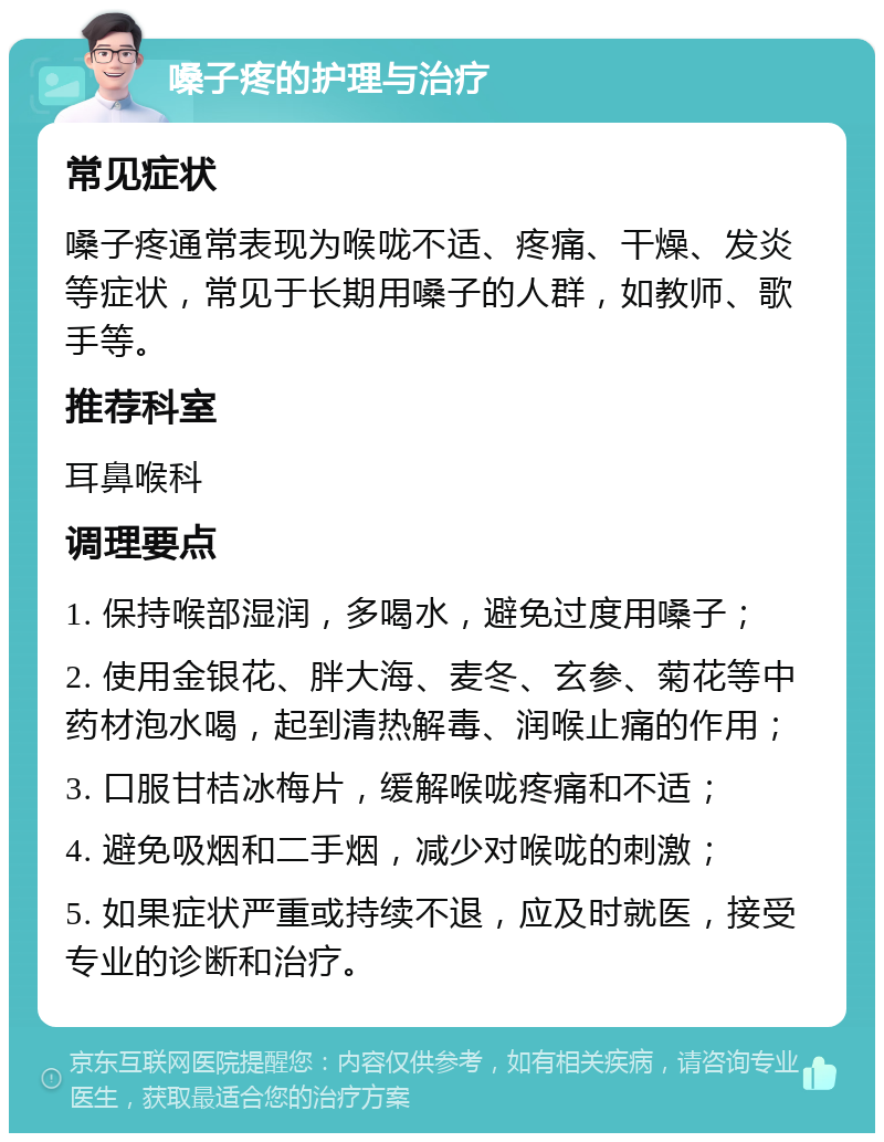 嗓子疼的护理与治疗 常见症状 嗓子疼通常表现为喉咙不适、疼痛、干燥、发炎等症状，常见于长期用嗓子的人群，如教师、歌手等。 推荐科室 耳鼻喉科 调理要点 1. 保持喉部湿润，多喝水，避免过度用嗓子； 2. 使用金银花、胖大海、麦冬、玄参、菊花等中药材泡水喝，起到清热解毒、润喉止痛的作用； 3. 口服甘桔冰梅片，缓解喉咙疼痛和不适； 4. 避免吸烟和二手烟，减少对喉咙的刺激； 5. 如果症状严重或持续不退，应及时就医，接受专业的诊断和治疗。