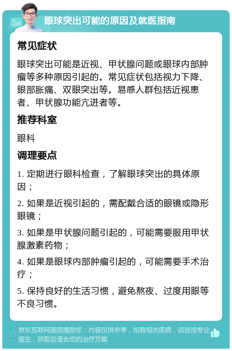 眼球突出可能的原因及就医指南 常见症状 眼球突出可能是近视、甲状腺问题或眼球内部肿瘤等多种原因引起的。常见症状包括视力下降、眼部胀痛、双眼突出等。易感人群包括近视患者、甲状腺功能亢进者等。 推荐科室 眼科 调理要点 1. 定期进行眼科检查，了解眼球突出的具体原因； 2. 如果是近视引起的，需配戴合适的眼镜或隐形眼镜； 3. 如果是甲状腺问题引起的，可能需要服用甲状腺激素药物； 4. 如果是眼球内部肿瘤引起的，可能需要手术治疗； 5. 保持良好的生活习惯，避免熬夜、过度用眼等不良习惯。