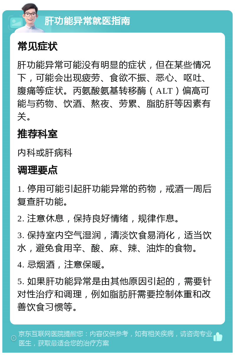 肝功能异常就医指南 常见症状 肝功能异常可能没有明显的症状，但在某些情况下，可能会出现疲劳、食欲不振、恶心、呕吐、腹痛等症状。丙氨酸氨基转移酶（ALT）偏高可能与药物、饮酒、熬夜、劳累、脂肪肝等因素有关。 推荐科室 内科或肝病科 调理要点 1. 停用可能引起肝功能异常的药物，戒酒一周后复查肝功能。 2. 注意休息，保持良好情绪，规律作息。 3. 保持室内空气湿润，清淡饮食易消化，适当饮水，避免食用辛、酸、麻、辣、油炸的食物。 4. 忌烟酒，注意保暖。 5. 如果肝功能异常是由其他原因引起的，需要针对性治疗和调理，例如脂肪肝需要控制体重和改善饮食习惯等。