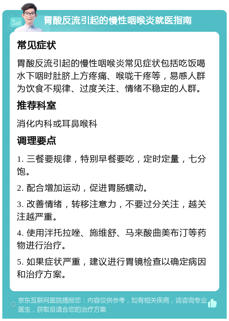 胃酸反流引起的慢性咽喉炎就医指南 常见症状 胃酸反流引起的慢性咽喉炎常见症状包括吃饭喝水下咽时肚脐上方疼痛、喉咙干疼等，易感人群为饮食不规律、过度关注、情绪不稳定的人群。 推荐科室 消化内科或耳鼻喉科 调理要点 1. 三餐要规律，特别早餐要吃，定时定量，七分饱。 2. 配合增加运动，促进胃肠蠕动。 3. 改善情绪，转移注意力，不要过分关注，越关注越严重。 4. 使用泮托拉唑、施维舒、马来酸曲美布汀等药物进行治疗。 5. 如果症状严重，建议进行胃镜检查以确定病因和治疗方案。