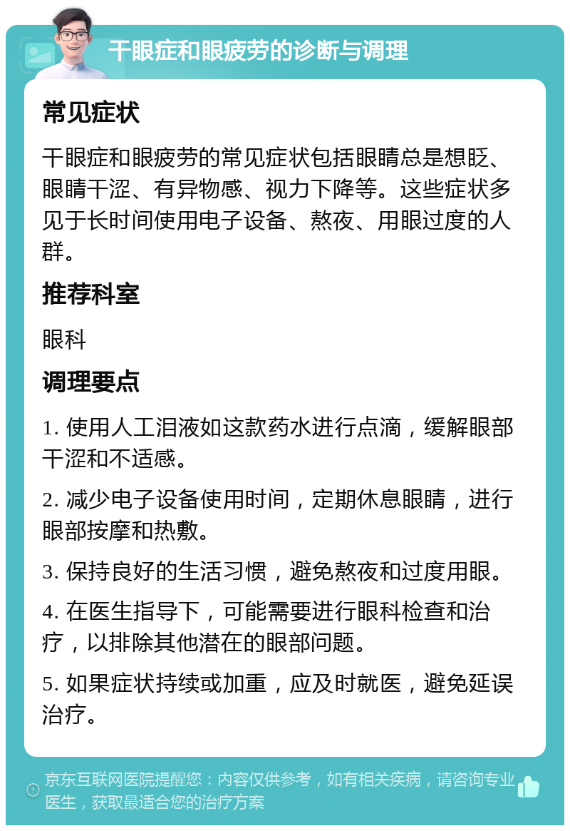 干眼症和眼疲劳的诊断与调理 常见症状 干眼症和眼疲劳的常见症状包括眼睛总是想眨、眼睛干涩、有异物感、视力下降等。这些症状多见于长时间使用电子设备、熬夜、用眼过度的人群。 推荐科室 眼科 调理要点 1. 使用人工泪液如这款药水进行点滴，缓解眼部干涩和不适感。 2. 减少电子设备使用时间，定期休息眼睛，进行眼部按摩和热敷。 3. 保持良好的生活习惯，避免熬夜和过度用眼。 4. 在医生指导下，可能需要进行眼科检查和治疗，以排除其他潜在的眼部问题。 5. 如果症状持续或加重，应及时就医，避免延误治疗。