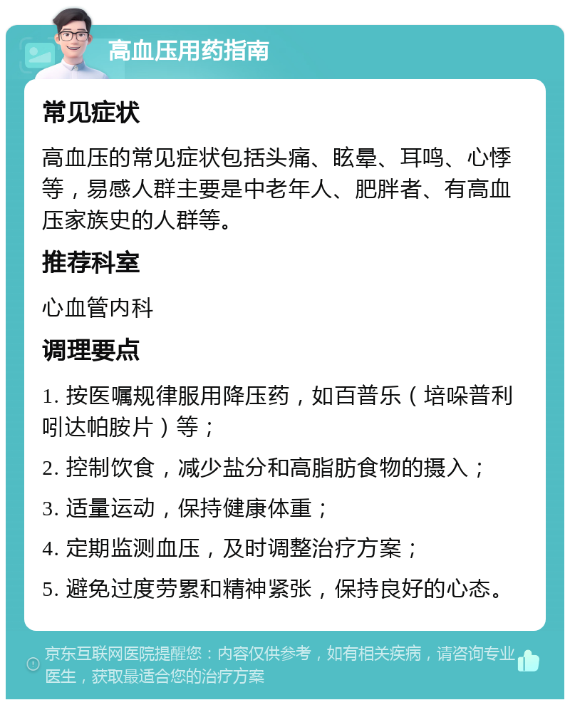 高血压用药指南 常见症状 高血压的常见症状包括头痛、眩晕、耳鸣、心悸等，易感人群主要是中老年人、肥胖者、有高血压家族史的人群等。 推荐科室 心血管内科 调理要点 1. 按医嘱规律服用降压药，如百普乐（培哚普利吲达帕胺片）等； 2. 控制饮食，减少盐分和高脂肪食物的摄入； 3. 适量运动，保持健康体重； 4. 定期监测血压，及时调整治疗方案； 5. 避免过度劳累和精神紧张，保持良好的心态。