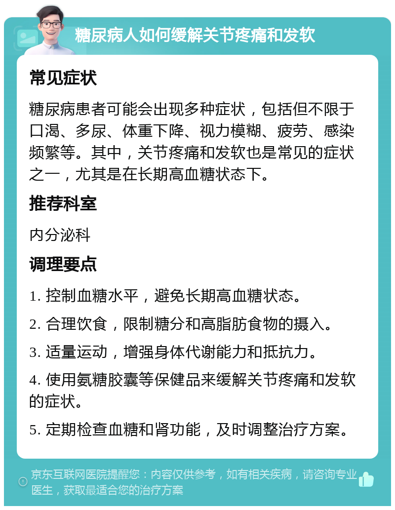 糖尿病人如何缓解关节疼痛和发软 常见症状 糖尿病患者可能会出现多种症状，包括但不限于口渴、多尿、体重下降、视力模糊、疲劳、感染频繁等。其中，关节疼痛和发软也是常见的症状之一，尤其是在长期高血糖状态下。 推荐科室 内分泌科 调理要点 1. 控制血糖水平，避免长期高血糖状态。 2. 合理饮食，限制糖分和高脂肪食物的摄入。 3. 适量运动，增强身体代谢能力和抵抗力。 4. 使用氨糖胶囊等保健品来缓解关节疼痛和发软的症状。 5. 定期检查血糖和肾功能，及时调整治疗方案。