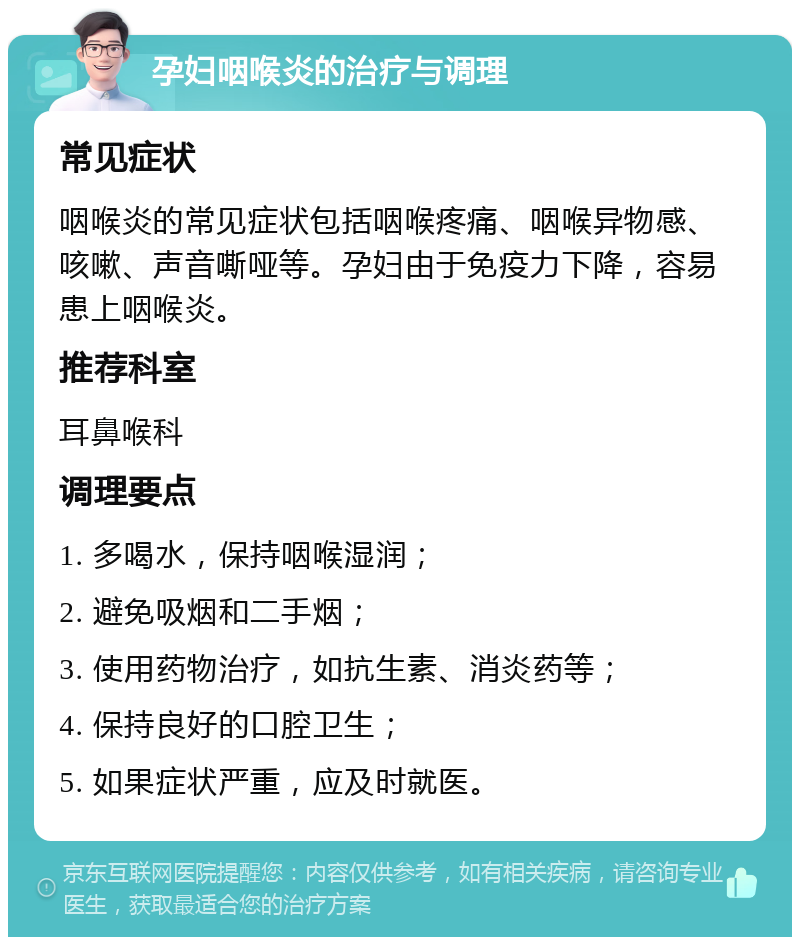 孕妇咽喉炎的治疗与调理 常见症状 咽喉炎的常见症状包括咽喉疼痛、咽喉异物感、咳嗽、声音嘶哑等。孕妇由于免疫力下降，容易患上咽喉炎。 推荐科室 耳鼻喉科 调理要点 1. 多喝水，保持咽喉湿润； 2. 避免吸烟和二手烟； 3. 使用药物治疗，如抗生素、消炎药等； 4. 保持良好的口腔卫生； 5. 如果症状严重，应及时就医。