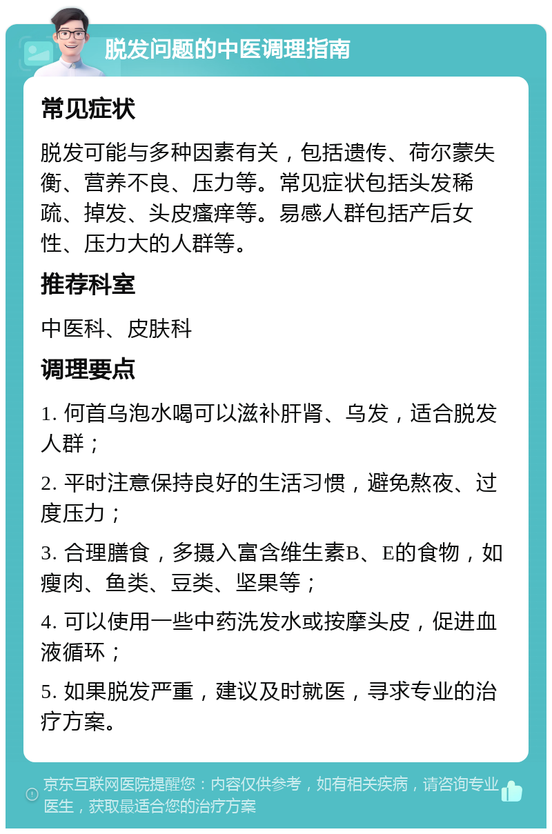 脱发问题的中医调理指南 常见症状 脱发可能与多种因素有关，包括遗传、荷尔蒙失衡、营养不良、压力等。常见症状包括头发稀疏、掉发、头皮瘙痒等。易感人群包括产后女性、压力大的人群等。 推荐科室 中医科、皮肤科 调理要点 1. 何首乌泡水喝可以滋补肝肾、乌发，适合脱发人群； 2. 平时注意保持良好的生活习惯，避免熬夜、过度压力； 3. 合理膳食，多摄入富含维生素B、E的食物，如瘦肉、鱼类、豆类、坚果等； 4. 可以使用一些中药洗发水或按摩头皮，促进血液循环； 5. 如果脱发严重，建议及时就医，寻求专业的治疗方案。