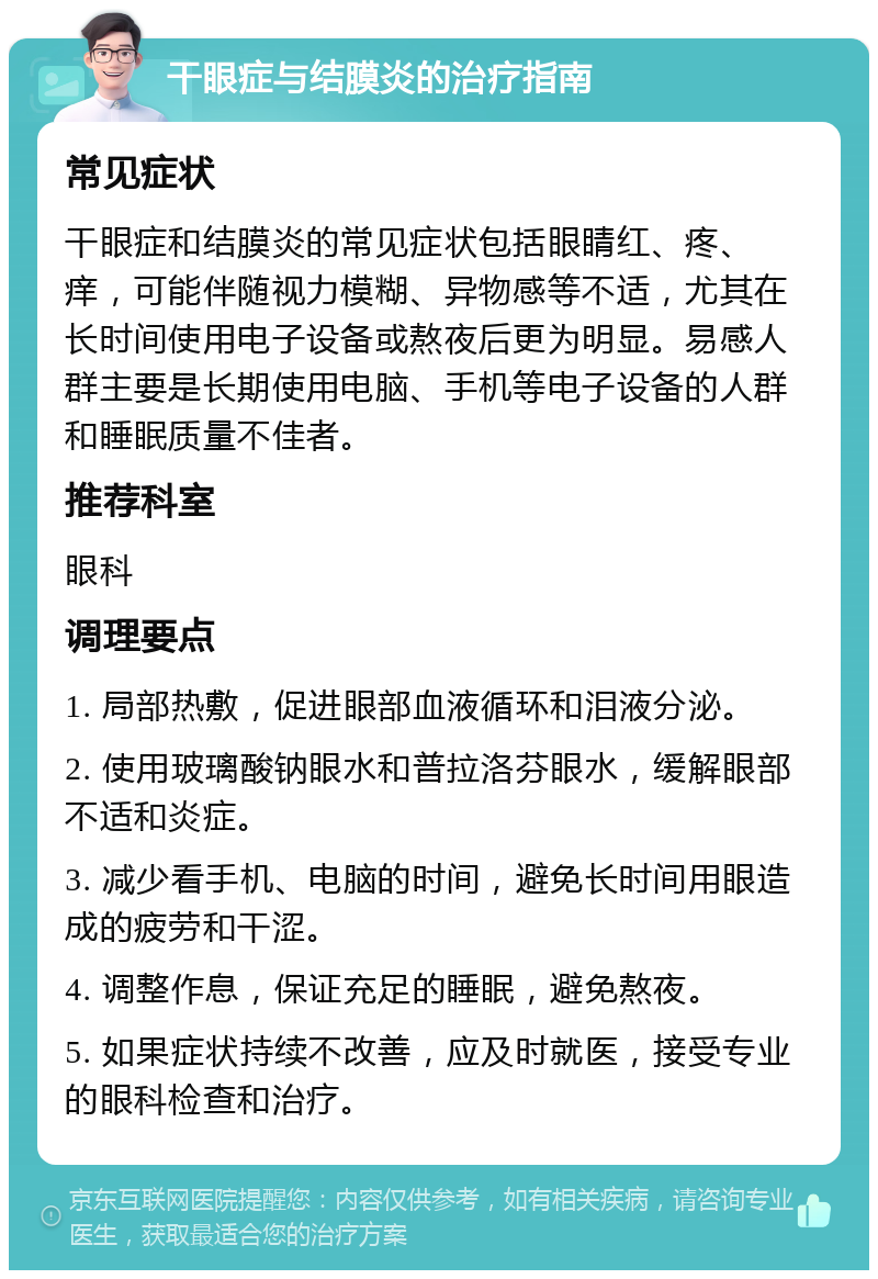 干眼症与结膜炎的治疗指南 常见症状 干眼症和结膜炎的常见症状包括眼睛红、疼、痒，可能伴随视力模糊、异物感等不适，尤其在长时间使用电子设备或熬夜后更为明显。易感人群主要是长期使用电脑、手机等电子设备的人群和睡眠质量不佳者。 推荐科室 眼科 调理要点 1. 局部热敷，促进眼部血液循环和泪液分泌。 2. 使用玻璃酸钠眼水和普拉洛芬眼水，缓解眼部不适和炎症。 3. 减少看手机、电脑的时间，避免长时间用眼造成的疲劳和干涩。 4. 调整作息，保证充足的睡眠，避免熬夜。 5. 如果症状持续不改善，应及时就医，接受专业的眼科检查和治疗。