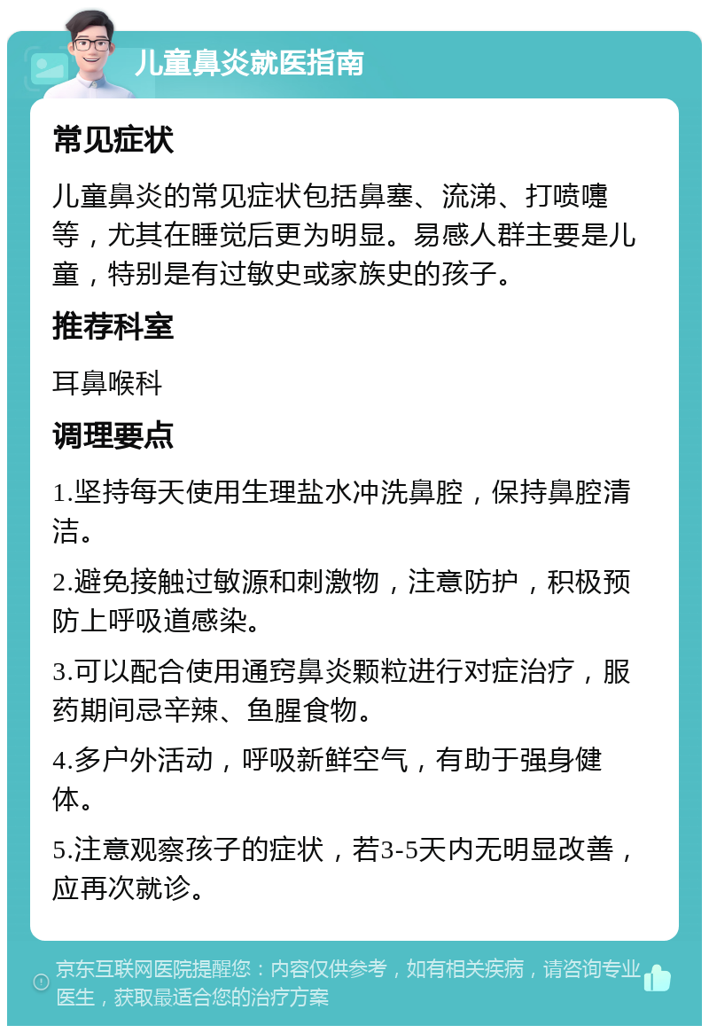 儿童鼻炎就医指南 常见症状 儿童鼻炎的常见症状包括鼻塞、流涕、打喷嚏等，尤其在睡觉后更为明显。易感人群主要是儿童，特别是有过敏史或家族史的孩子。 推荐科室 耳鼻喉科 调理要点 1.坚持每天使用生理盐水冲洗鼻腔，保持鼻腔清洁。 2.避免接触过敏源和刺激物，注意防护，积极预防上呼吸道感染。 3.可以配合使用通窍鼻炎颗粒进行对症治疗，服药期间忌辛辣、鱼腥食物。 4.多户外活动，呼吸新鲜空气，有助于强身健体。 5.注意观察孩子的症状，若3-5天内无明显改善，应再次就诊。