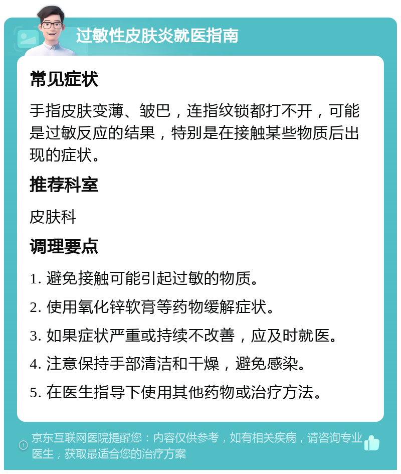 过敏性皮肤炎就医指南 常见症状 手指皮肤变薄、皱巴，连指纹锁都打不开，可能是过敏反应的结果，特别是在接触某些物质后出现的症状。 推荐科室 皮肤科 调理要点 1. 避免接触可能引起过敏的物质。 2. 使用氧化锌软膏等药物缓解症状。 3. 如果症状严重或持续不改善，应及时就医。 4. 注意保持手部清洁和干燥，避免感染。 5. 在医生指导下使用其他药物或治疗方法。