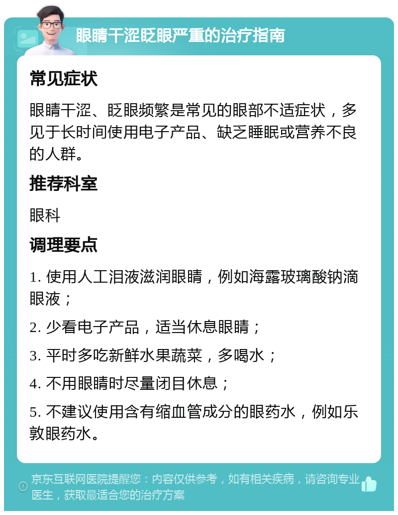 眼睛干涩眨眼严重的治疗指南 常见症状 眼睛干涩、眨眼频繁是常见的眼部不适症状，多见于长时间使用电子产品、缺乏睡眠或营养不良的人群。 推荐科室 眼科 调理要点 1. 使用人工泪液滋润眼睛，例如海露玻璃酸钠滴眼液； 2. 少看电子产品，适当休息眼睛； 3. 平时多吃新鲜水果蔬菜，多喝水； 4. 不用眼睛时尽量闭目休息； 5. 不建议使用含有缩血管成分的眼药水，例如乐敦眼药水。