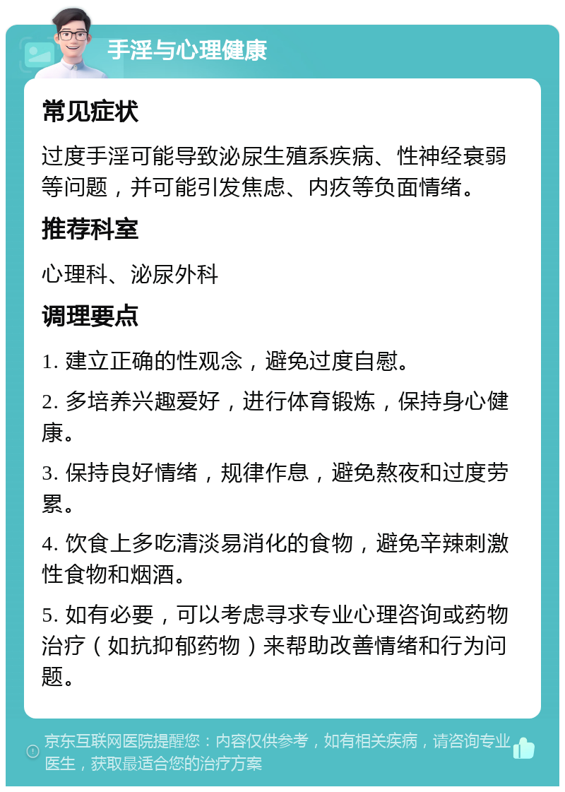 手淫与心理健康 常见症状 过度手淫可能导致泌尿生殖系疾病、性神经衰弱等问题，并可能引发焦虑、内疚等负面情绪。 推荐科室 心理科、泌尿外科 调理要点 1. 建立正确的性观念，避免过度自慰。 2. 多培养兴趣爱好，进行体育锻炼，保持身心健康。 3. 保持良好情绪，规律作息，避免熬夜和过度劳累。 4. 饮食上多吃清淡易消化的食物，避免辛辣刺激性食物和烟酒。 5. 如有必要，可以考虑寻求专业心理咨询或药物治疗（如抗抑郁药物）来帮助改善情绪和行为问题。