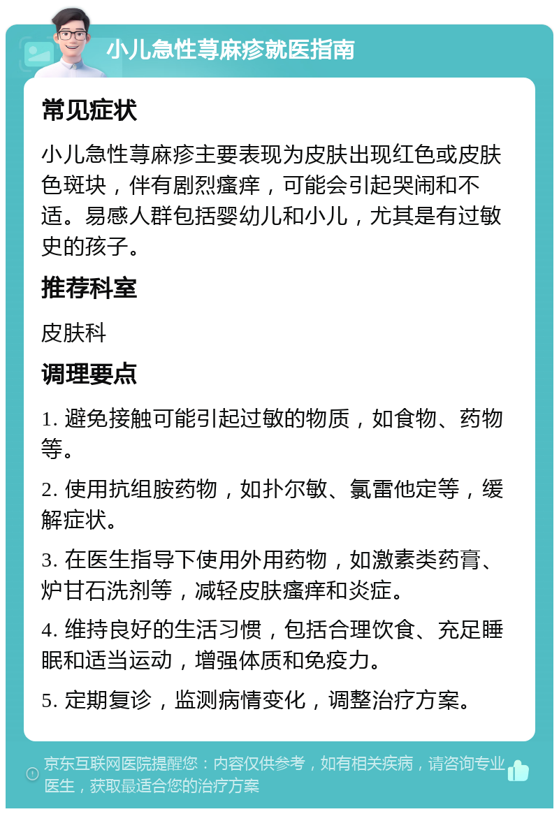 小儿急性荨麻疹就医指南 常见症状 小儿急性荨麻疹主要表现为皮肤出现红色或皮肤色斑块，伴有剧烈瘙痒，可能会引起哭闹和不适。易感人群包括婴幼儿和小儿，尤其是有过敏史的孩子。 推荐科室 皮肤科 调理要点 1. 避免接触可能引起过敏的物质，如食物、药物等。 2. 使用抗组胺药物，如扑尔敏、氯雷他定等，缓解症状。 3. 在医生指导下使用外用药物，如激素类药膏、炉甘石洗剂等，减轻皮肤瘙痒和炎症。 4. 维持良好的生活习惯，包括合理饮食、充足睡眠和适当运动，增强体质和免疫力。 5. 定期复诊，监测病情变化，调整治疗方案。