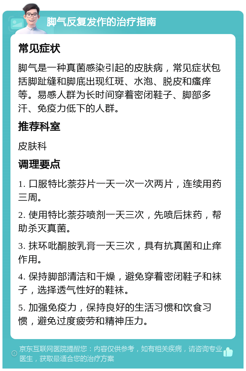 脚气反复发作的治疗指南 常见症状 脚气是一种真菌感染引起的皮肤病，常见症状包括脚趾缝和脚底出现红斑、水泡、脱皮和瘙痒等。易感人群为长时间穿着密闭鞋子、脚部多汗、免疫力低下的人群。 推荐科室 皮肤科 调理要点 1. 口服特比萘芬片一天一次一次两片，连续用药三周。 2. 使用特比萘芬喷剂一天三次，先喷后抹药，帮助杀灭真菌。 3. 抹环吡酮胺乳膏一天三次，具有抗真菌和止痒作用。 4. 保持脚部清洁和干燥，避免穿着密闭鞋子和袜子，选择透气性好的鞋袜。 5. 加强免疫力，保持良好的生活习惯和饮食习惯，避免过度疲劳和精神压力。