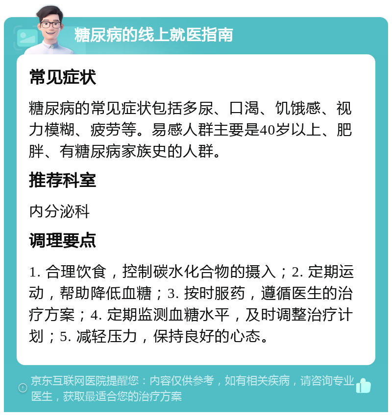 糖尿病的线上就医指南 常见症状 糖尿病的常见症状包括多尿、口渴、饥饿感、视力模糊、疲劳等。易感人群主要是40岁以上、肥胖、有糖尿病家族史的人群。 推荐科室 内分泌科 调理要点 1. 合理饮食，控制碳水化合物的摄入；2. 定期运动，帮助降低血糖；3. 按时服药，遵循医生的治疗方案；4. 定期监测血糖水平，及时调整治疗计划；5. 减轻压力，保持良好的心态。