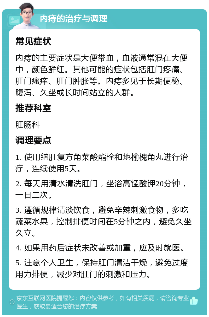 内痔的治疗与调理 常见症状 内痔的主要症状是大便带血，血液通常混在大便中，颜色鲜红。其他可能的症状包括肛门疼痛、肛门瘙痒、肛门肿胀等。内痔多见于长期便秘、腹泻、久坐或长时间站立的人群。 推荐科室 肛肠科 调理要点 1. 使用纳肛复方角菜酸酯栓和地榆槐角丸进行治疗，连续使用5天。 2. 每天用清水清洗肛门，坐浴高锰酸钾20分钟，一日二次。 3. 遵循规律清淡饮食，避免辛辣刺激食物，多吃蔬菜水果，控制排便时间在5分钟之内，避免久坐久立。 4. 如果用药后症状未改善或加重，应及时就医。 5. 注意个人卫生，保持肛门清洁干燥，避免过度用力排便，减少对肛门的刺激和压力。